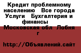 Кредит проблемному населению - Все города Услуги » Бухгалтерия и финансы   . Московская обл.,Лобня г.